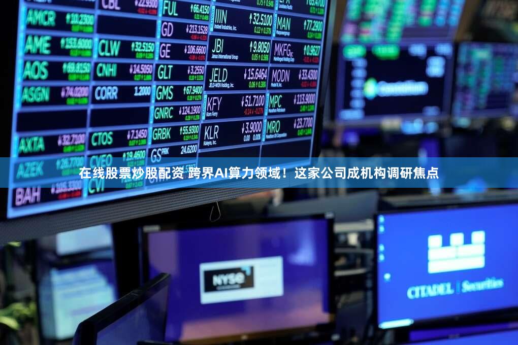 在线股票炒股配资 跨界AI算力领域！这家公司成机构调研焦点