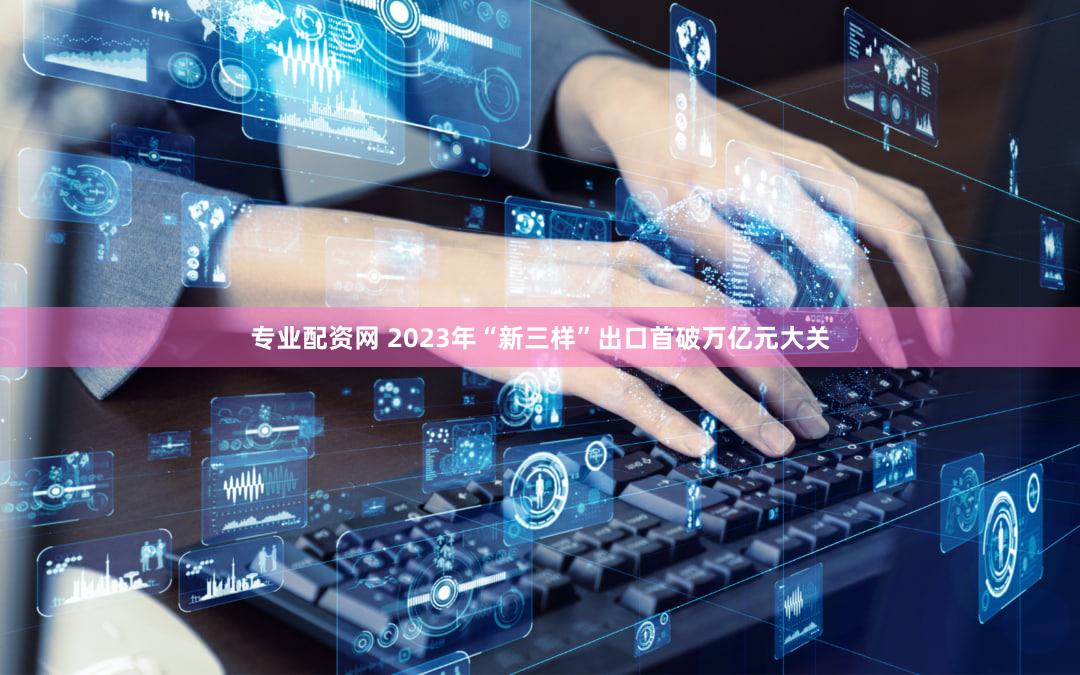 专业配资网 2023年“新三样”出口首破万亿元大关