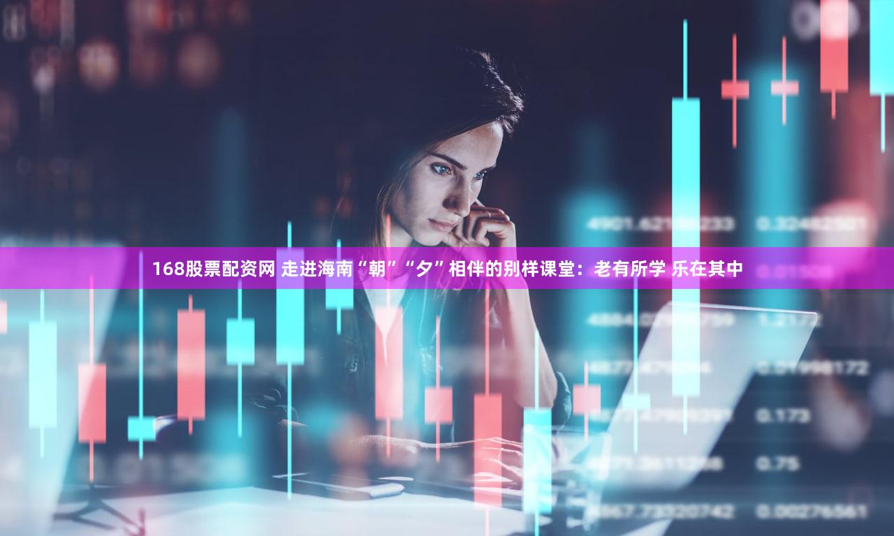 168股票配资网 走进海南“朝”“夕”相伴的别样课堂：老有所学 乐在其中