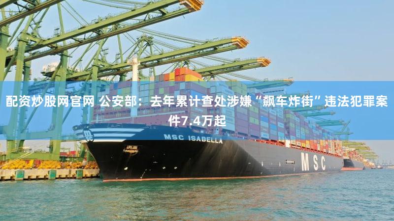 配资炒股网官网 公安部：去年累计查处涉嫌“飙车炸街”违法犯罪案件7.4万起