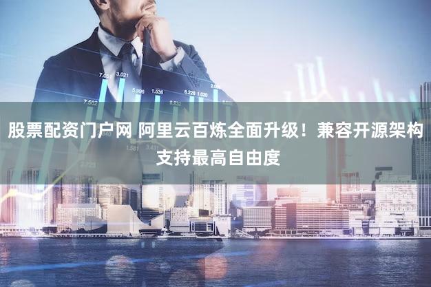 股票配资门户网 阿里云百炼全面升级！兼容开源架构 支持最高自由度