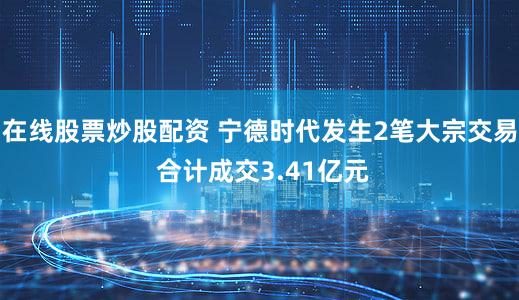 在线股票炒股配资 宁德时代发生2笔大宗交易 合计成交3.41亿元