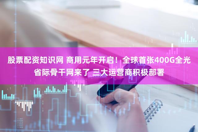 股票配资知识网 商用元年开启！全球首张400G全光省际骨干网来了 三大运营商积极部署