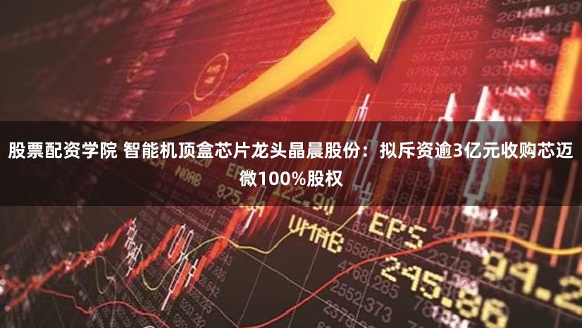 股票配资学院 智能机顶盒芯片龙头晶晨股份：拟斥资逾3亿元收购芯迈微100%股权