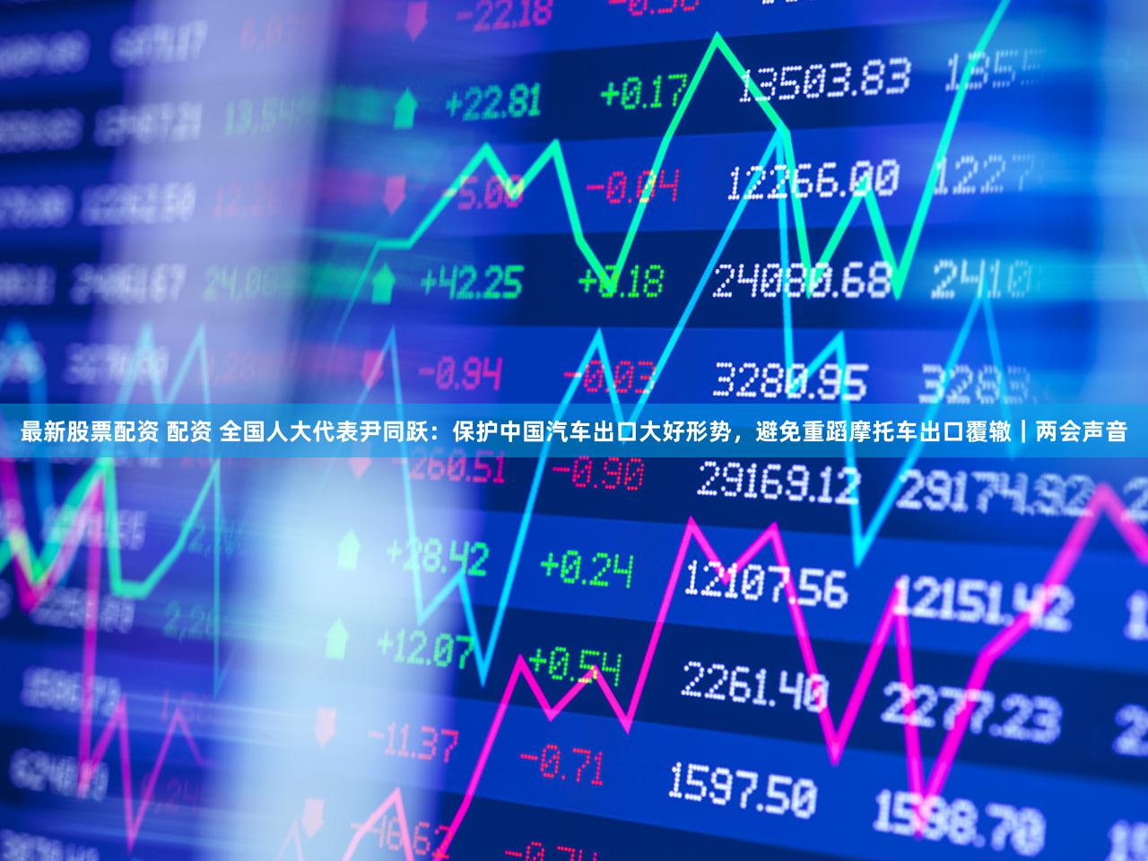 最新股票配资 配资 全国人大代表尹同跃：保护中国汽车出口大好形势，避免重蹈摩托车出口覆辙｜两会声音