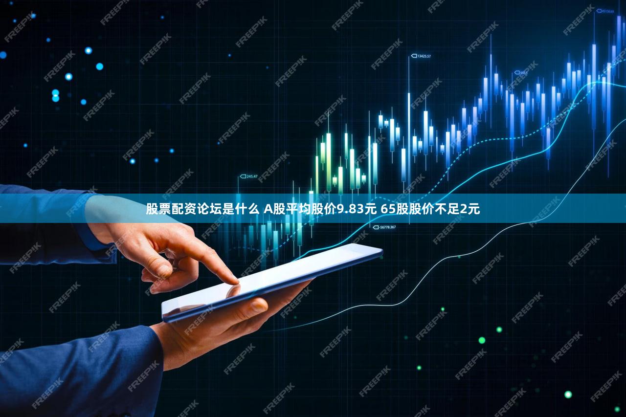 股票配资论坛是什么 A股平均股价9.83元 65股股价不足2元