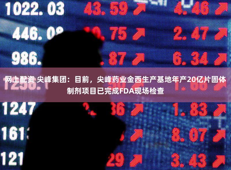 网上配资 尖峰集团：目前，尖峰药业金西生产基地年产20亿片固体制剂项目已完成FDA现场检查