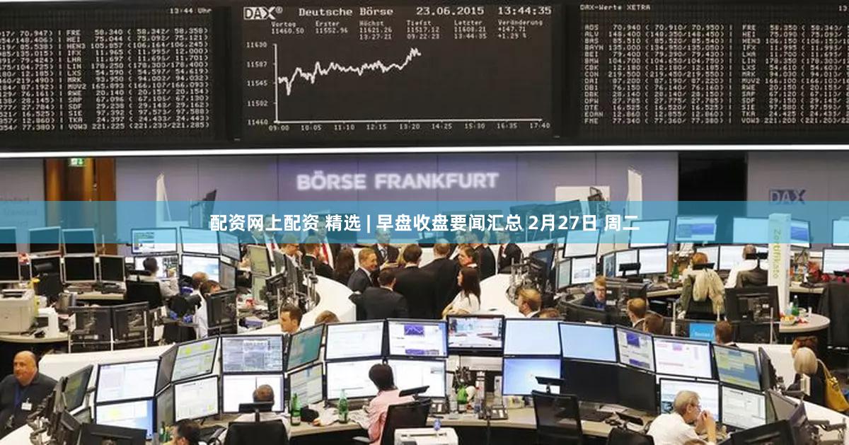 配资网上配资 精选 | 早盘收盘要闻汇总 2月27日 周二