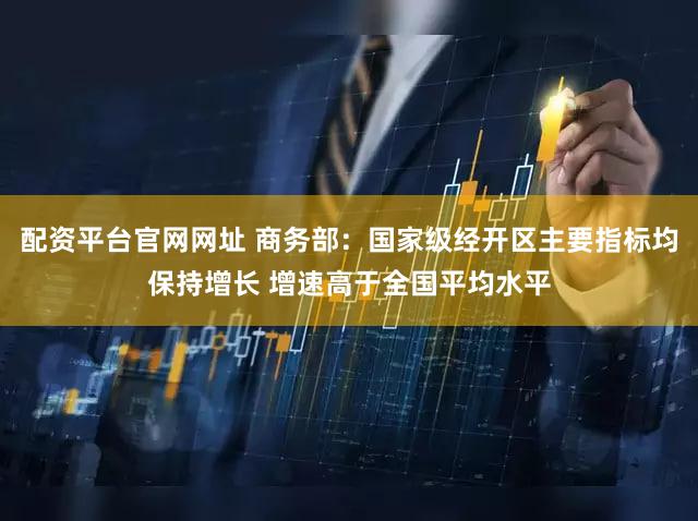 配资平台官网网址 商务部：国家级经开区主要指标均保持增长 增速高于全国平均水平