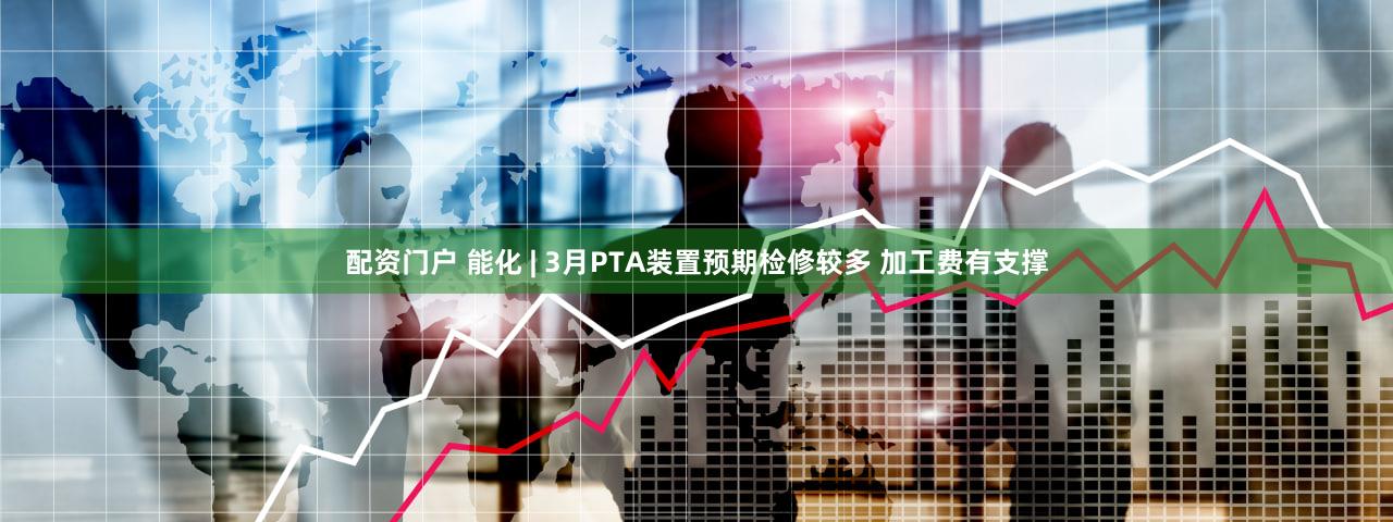 配资门户 能化 | 3月PTA装置预期检修较多 加工费有支撑