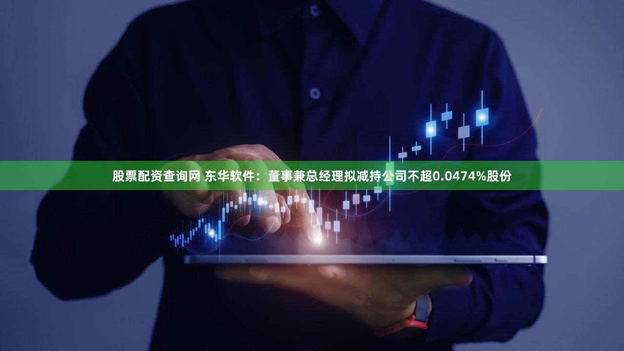 股票配资查询网 东华软件：董事兼总经理拟减持公司不超0.0474%股份