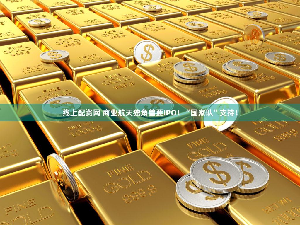 线上配资网 商业航天独角兽要IPO！“国家队”支持！