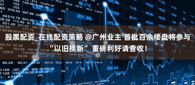 股票配资_在线配资策略 @广州业主 首批百余楼盘将参与“以旧换新” 重磅利好请查收！