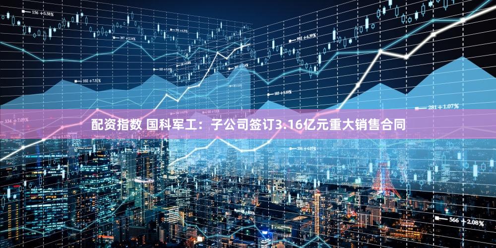 配资指数 国科军工：子公司签订3.16亿元重大销售合同