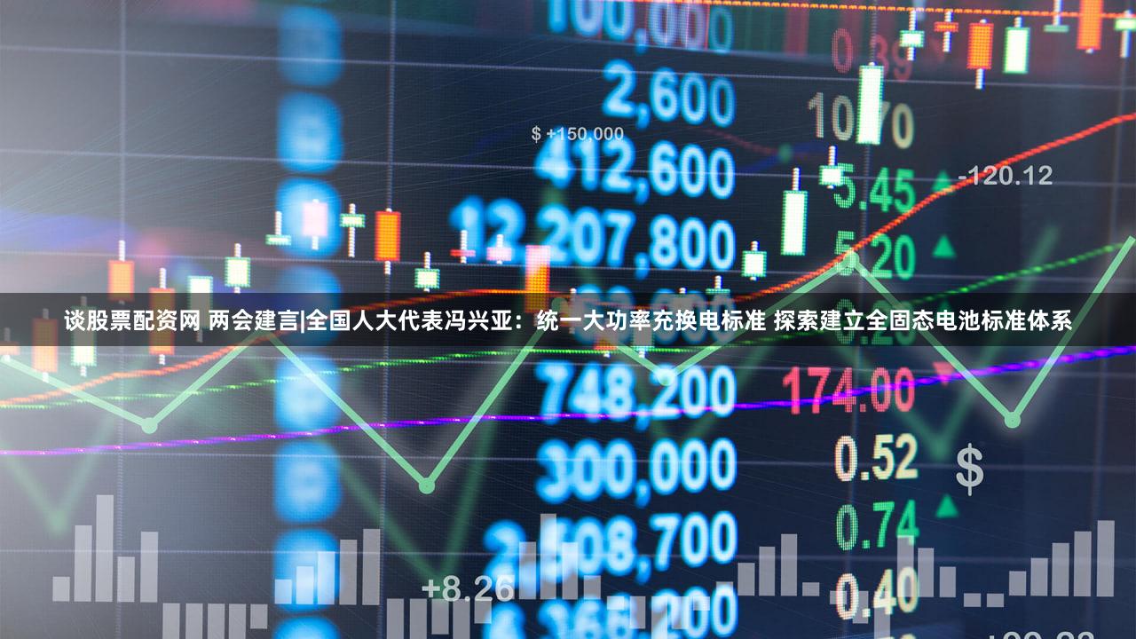 谈股票配资网 两会建言|全国人大代表冯兴亚：统一大功率充换电标准 探索建立全固态电池标准体系
