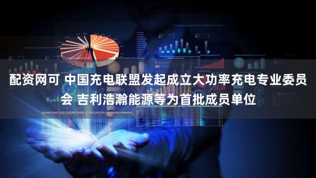 配资网可 中国充电联盟发起成立大功率充电专业委员会 吉利浩瀚能源等为首批成员单位