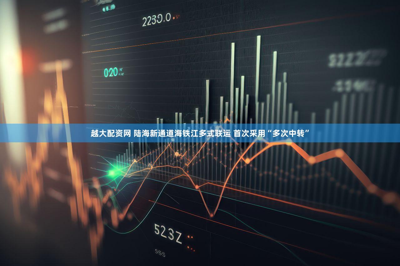 越大配资网 陆海新通道海铁江多式联运 首次采用“多次中转”