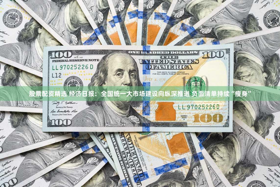 股票配资精选 经济日报：全国统一大市场建设向纵深推进 负面清单持续“瘦身”