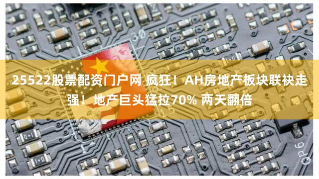 25522股票配资门户网 疯狂！AH房地产板块联袂走强！地产巨头猛拉70% 两天翻倍