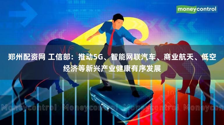 郑州配资网 工信部:推动5G、智能网联汽车、商业航天、低空经济等新兴产业健康有序发展