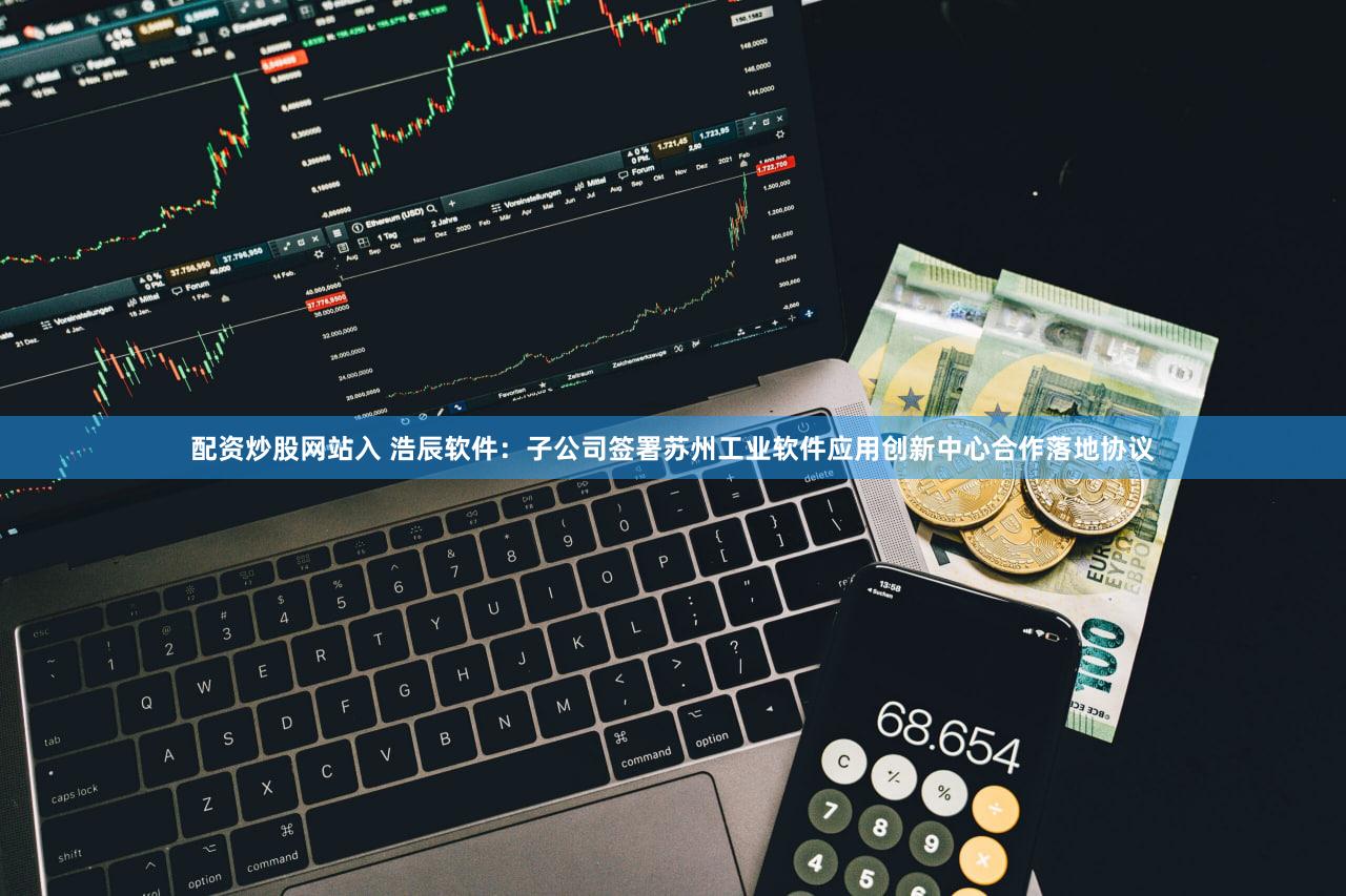 配资炒股网站入 浩辰软件：子公司签署苏州工业软件应用创新中心合作落地协议