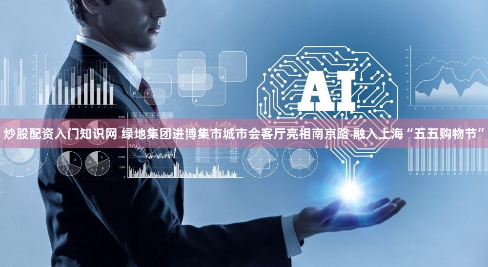 炒股配资入门知识网 绿地集团进博集市城市会客厅亮相南京路 融入上海“五五购物节”