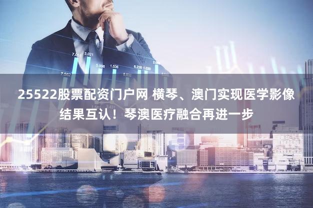 25522股票配资门户网 横琴、澳门实现医学影像结果互认！琴澳医疗融合再进一步