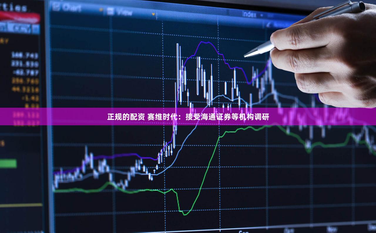 正规的配资 赛维时代：接受海通证券等机构调研