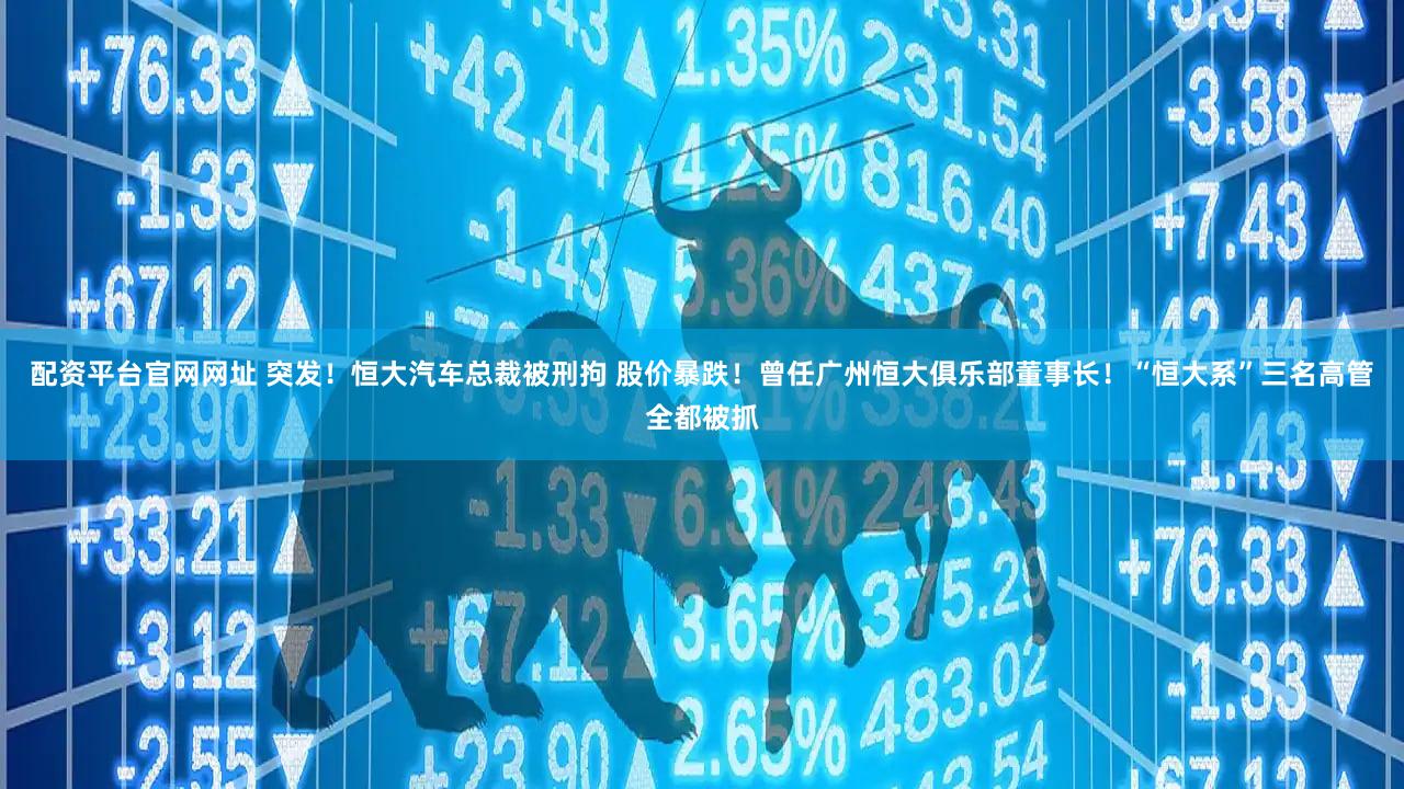 配资平台官网网址 突发!恒大汽车总裁被刑拘 股价暴跌!曾任广州恒大俱乐部董事长!“恒大系”三名高管全都被抓