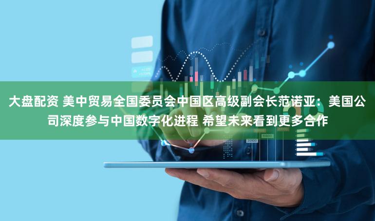 大盘配资 美中贸易全国委员会中国区高级副会长范诺亚:美国公司深度参与中国数字化进程 希望未来看到更多合作
