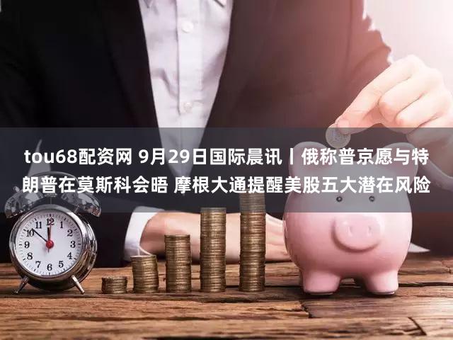 tou68配资网 9月29日国际晨讯丨俄称普京愿与特朗普在莫斯科会晤 摩根大通提醒美股五大潜在风险