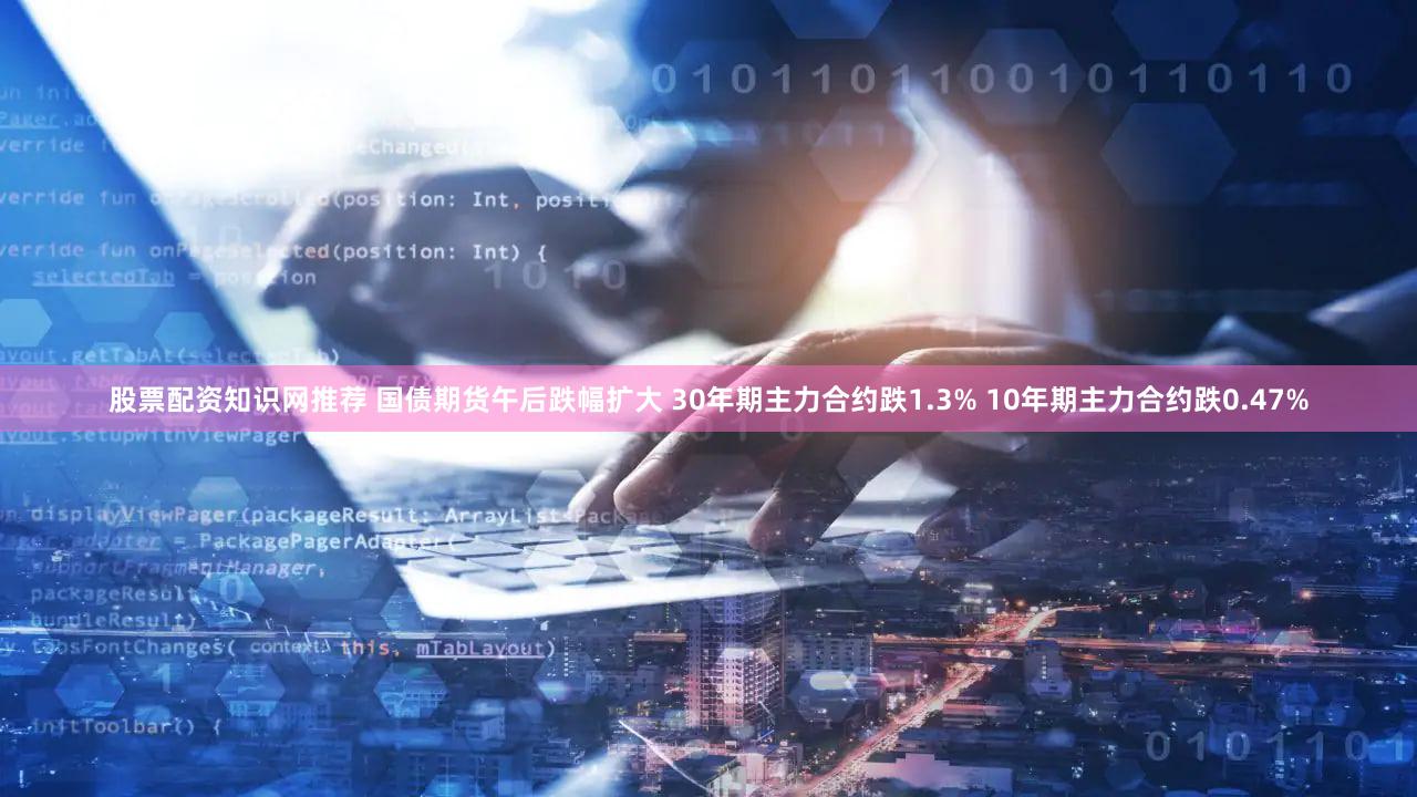 股票配资知识网推荐 国债期货午后跌幅扩大 30年期主力合约跌1.3% 10年期主力合约跌0.47%