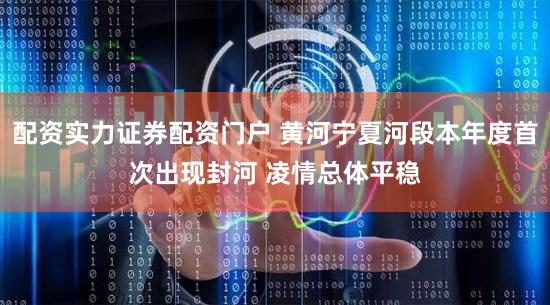 配资实力证券配资门户 黄河宁夏河段本年度首次出现封河 凌情总体平稳