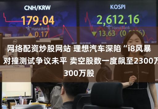 网络配资炒股网站 理想汽车深陷“i8风暴”：对撞测试争议未平 卖空股数一度飙至2300万股