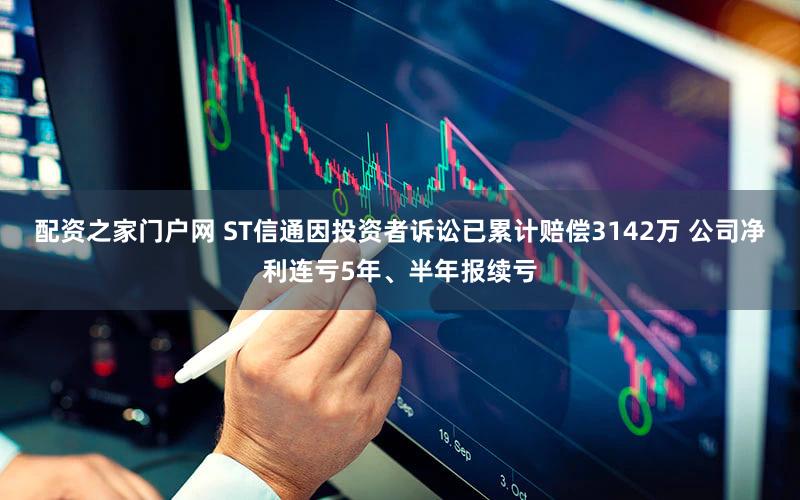 配资之家门户网 ST信通因投资者诉讼已累计赔偿3142万 公司净利连亏5年、半年报续亏