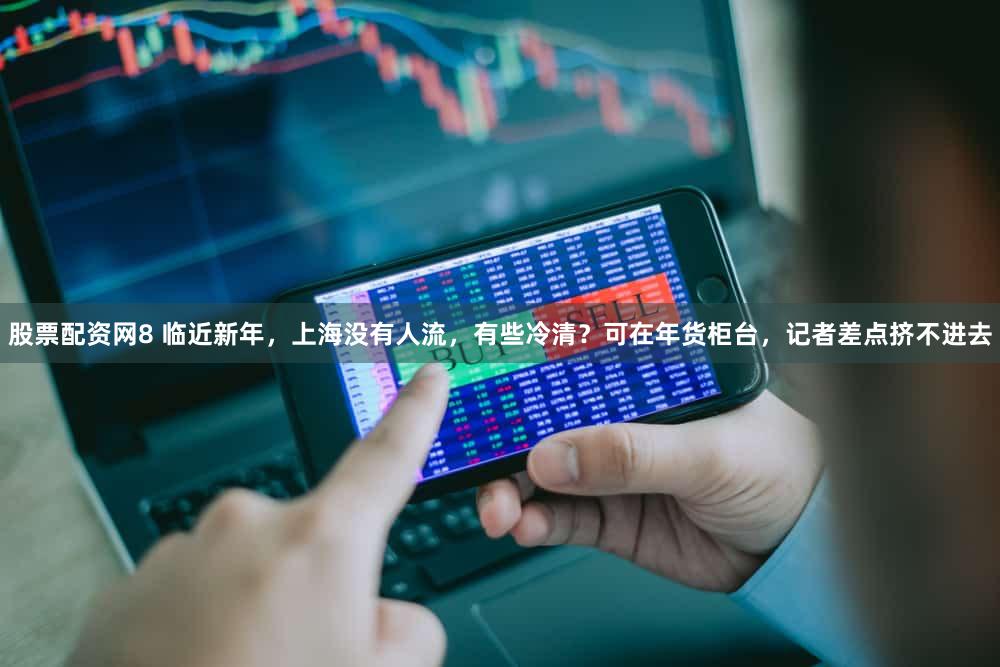 股票配资网8 临近新年，上海没有人流，有些冷清？可在年货柜台，记者差点挤不进去