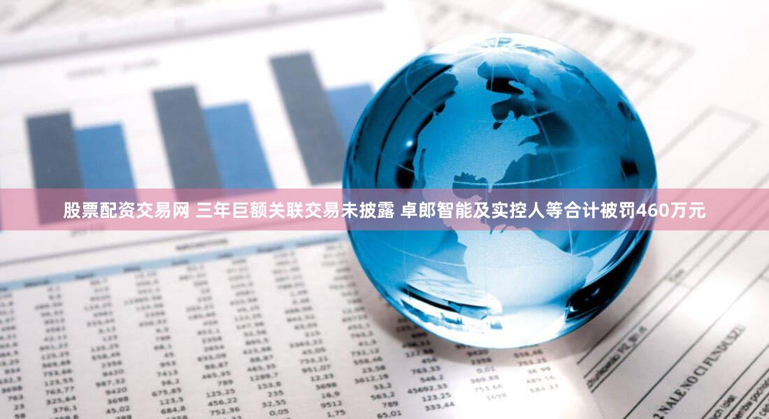 股票配资交易网 三年巨额关联交易未披露 卓郎智能及实控人等合计被罚460万元