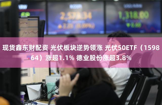 现货鑫东财配资 光伏板块逆势领涨 光伏50ETF（159864）涨超1.1% 德业股份涨超3.8%