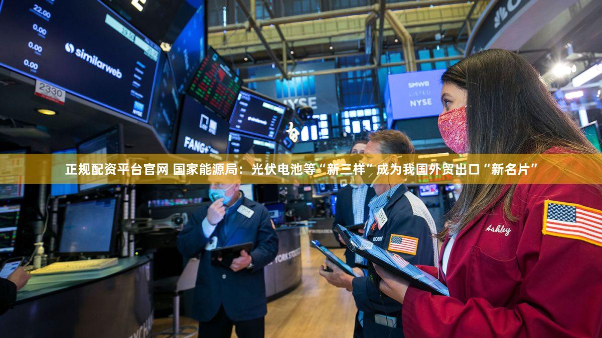 正规配资平台官网 国家能源局：光伏电池等“新三样”成为我国外贸出口“新名片”