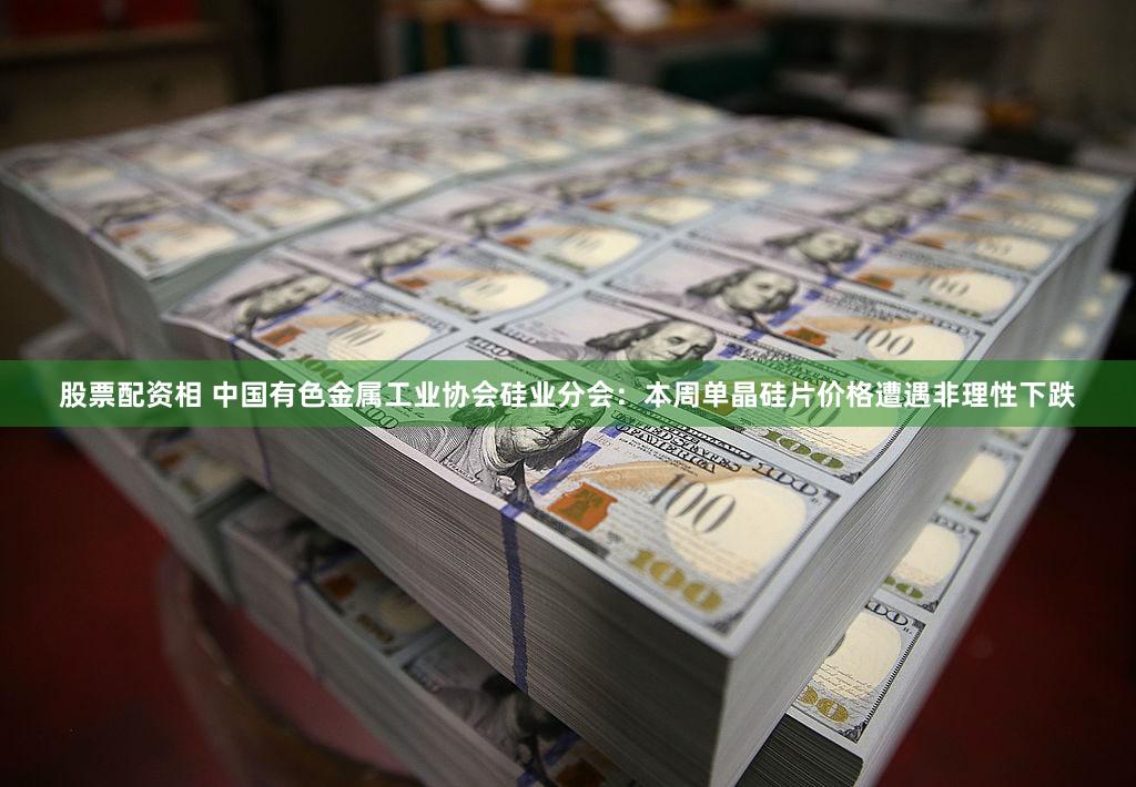 股票配资相 中国有色金属工业协会硅业分会：本周单晶硅片价格遭遇非理性下跌
