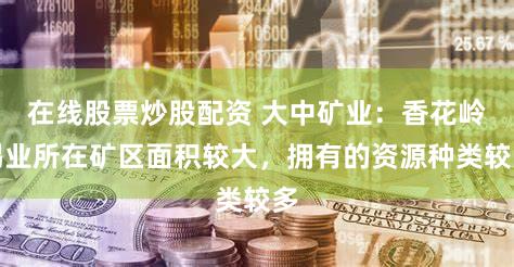 在线股票炒股配资 大中矿业：香花岭锡业所在矿区面积较大，拥有的资源种类较多