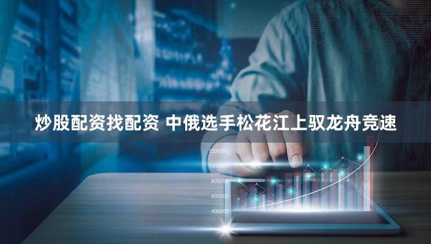 炒股配资找配资 中俄选手松花江上驭龙舟竞速