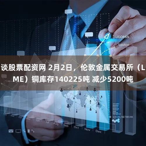 谈股票配资网 2月2日，伦敦金属交易所（LME）铜库存140225吨 减少5200吨