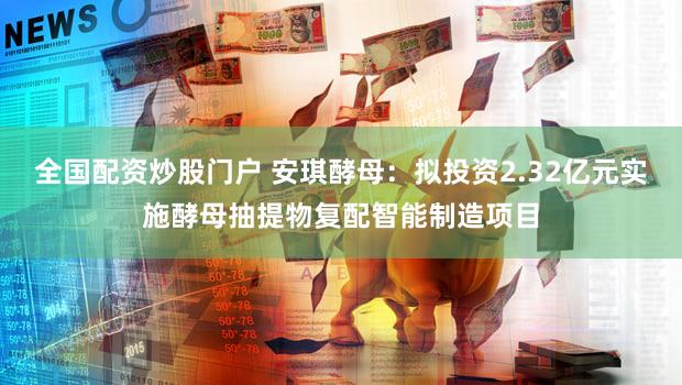 全国配资炒股门户 安琪酵母：拟投资2.32亿元实施酵母抽提物复配智能制造项目