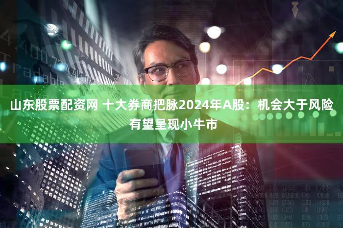 山东股票配资网 十大券商把脉2024年A股：机会大于风险 有望呈现小牛市