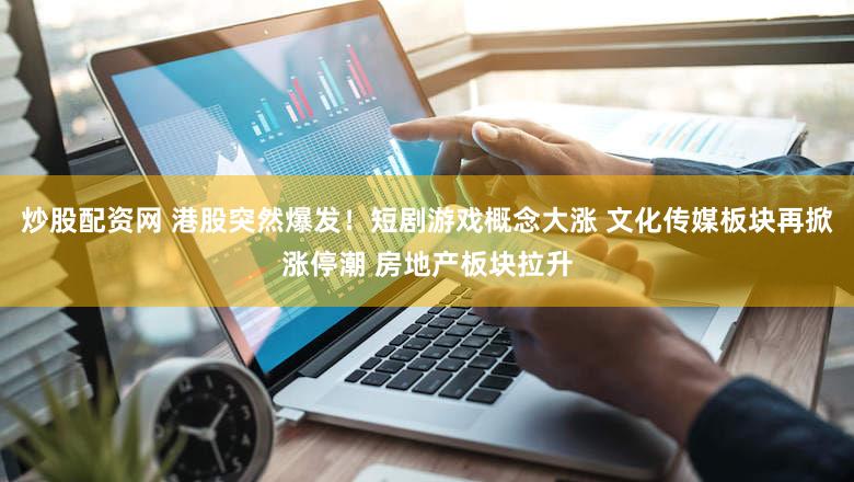 炒股配资网 港股突然爆发!短剧游戏概念大涨 文化传媒板块再掀涨停潮 房地产板块拉升