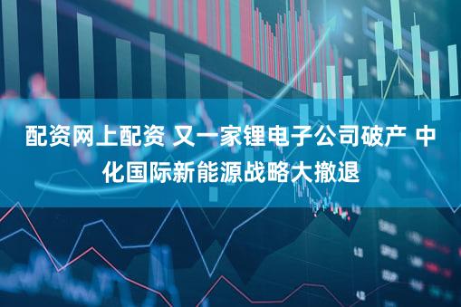 配资网上配资 又一家锂电子公司破产 中化国际新能源战略大撤退