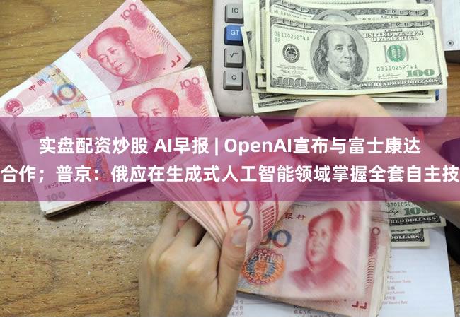 实盘配资炒股 AI早报 | OpenAI宣布与富士康达成合作;普京:俄应在生成式人工智能领域掌握全套自主技术