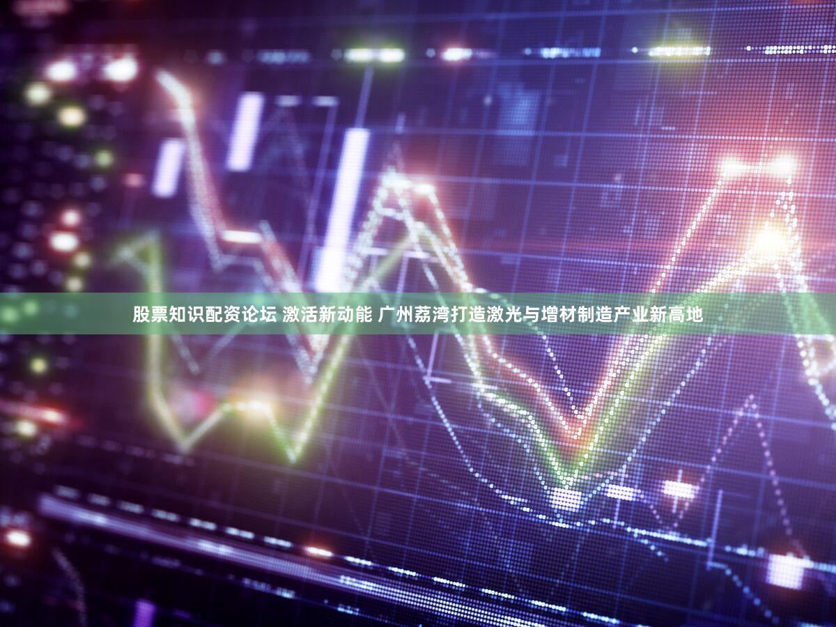 股票知识配资论坛 激活新动能 广州荔湾打造激光与增材制造产业新高地