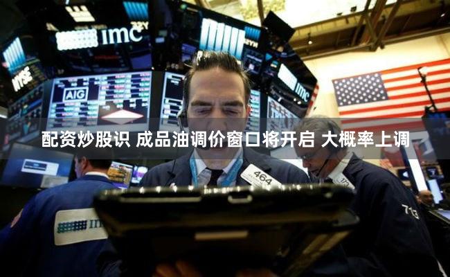 配资炒股识 成品油调价窗口将开启 大概率上调
